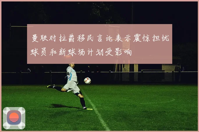 曼联对拉爵移民言论表示震惊担忧球员和新球场计划受影响