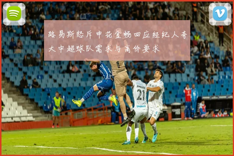 路易斯怒斥申花金畅回应经纪人夸大中超球队需求与高价要求