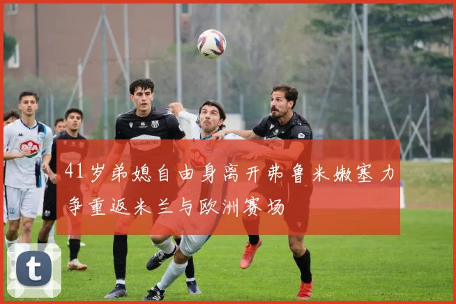 41岁弟媳自由身离开弗鲁米嫩塞力争重返米兰与欧洲赛场