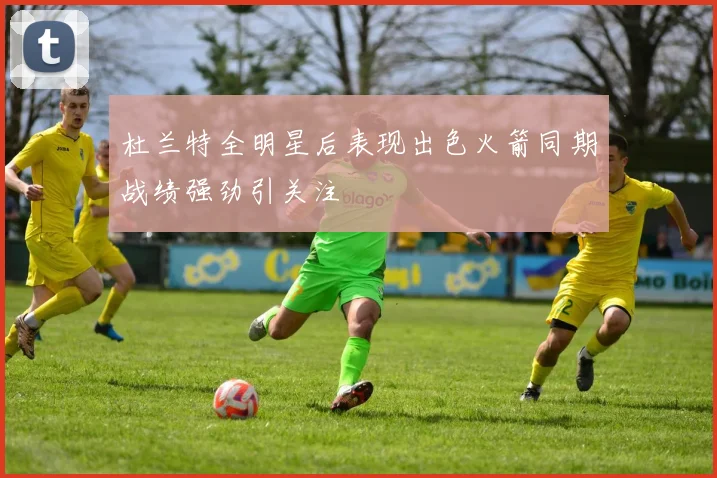 杜兰特全明星后表现出色火箭同期战绩强劲引关注