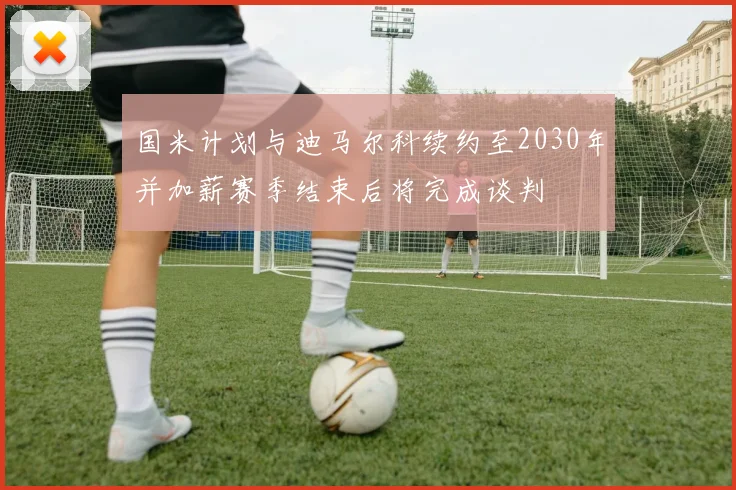国米计划与迪马尔科续约至2030年并加薪赛季结束后将完成谈判