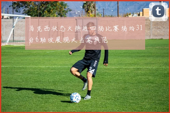 马克西状态火热近四场比赛场均31分6助攻展现大当家风范