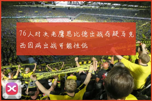 76人对决老鹰恩比德出战存疑马克西因病出战可能性低