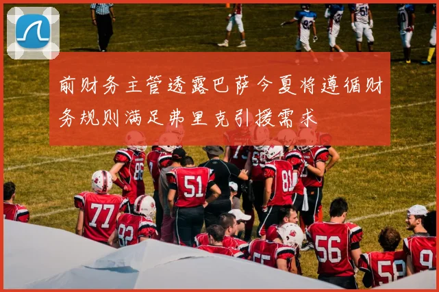 前财务主管透露巴萨今夏将遵循财务规则满足弗里克引援需求