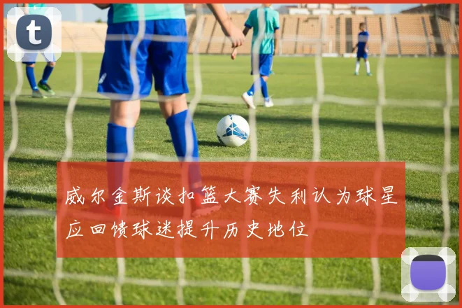 威尔金斯谈扣篮大赛失利认为球星应回馈球迷提升历史地位