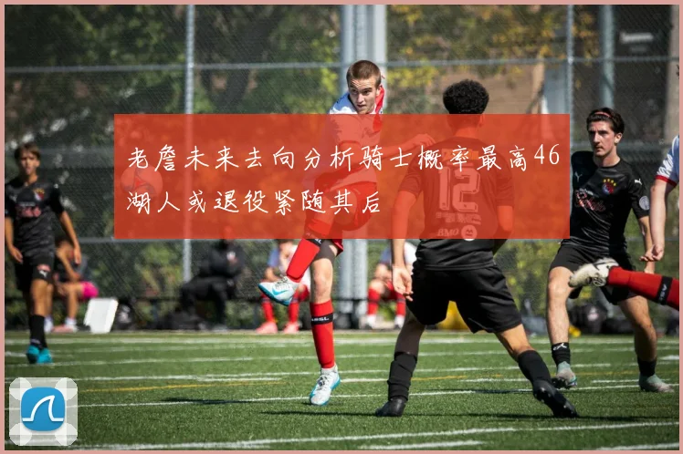 老詹未来去向分析骑士概率最高46湖人或退役紧随其后