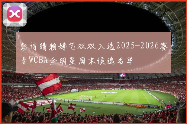 彭诗晴赖婷艺双双入选2025-2026赛季WCBA全明星周末候选名单