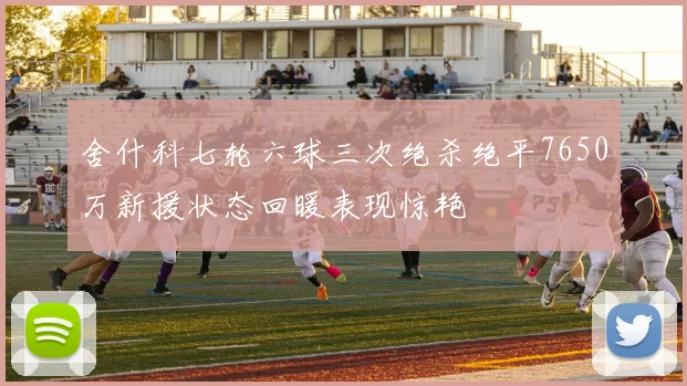 舍什科七轮六球三次绝杀绝平7650万新援状态回暖表现惊艳