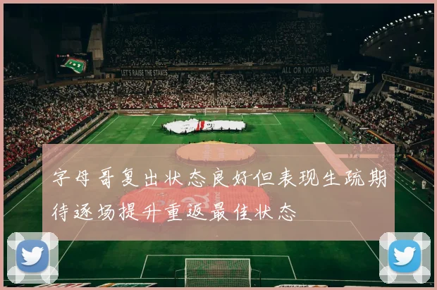 字母哥复出状态良好但表现生疏期待逐场提升重返最佳状态