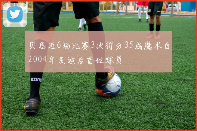 贝恩近6场比赛3次得分35成魔术自2004年麦迪后首位球员