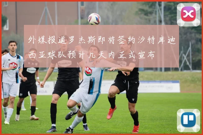 外媒报道罗杰斯即将签约沙特库迪西亚球队预计几天内正式宣布