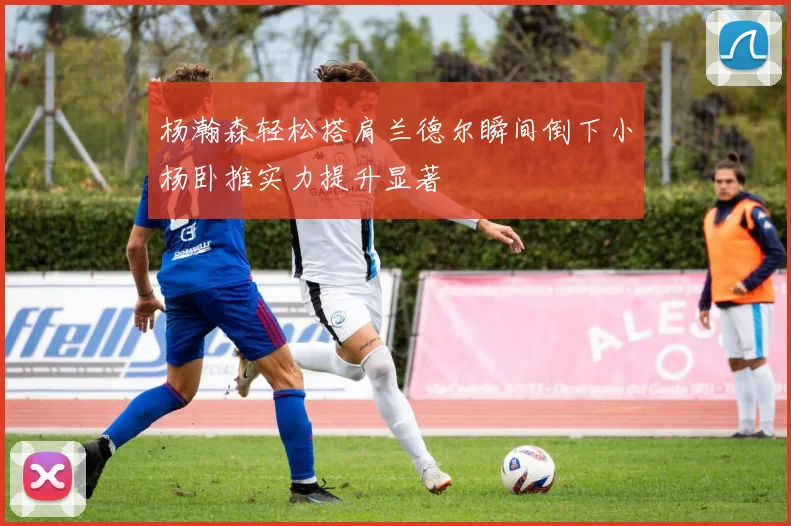 杨瀚森轻松搭肩兰德尔瞬间倒下小杨卧推实力提升显著