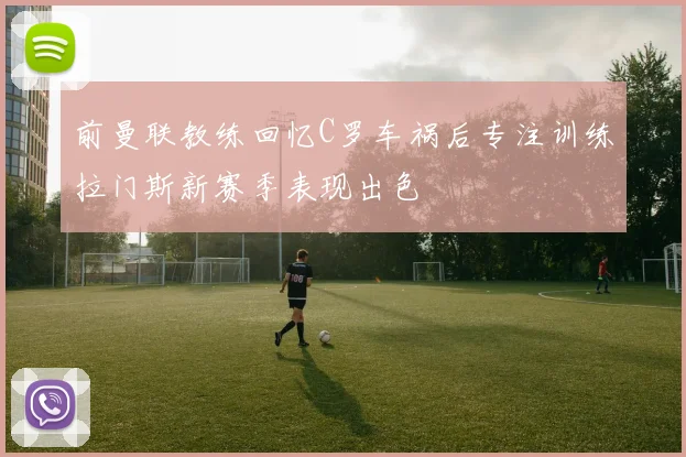 前曼联教练回忆C罗车祸后专注训练拉门斯新赛季表现出色