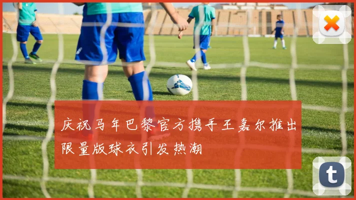 庆祝马年巴黎官方携手王嘉尔推出限量版球衣引发热潮