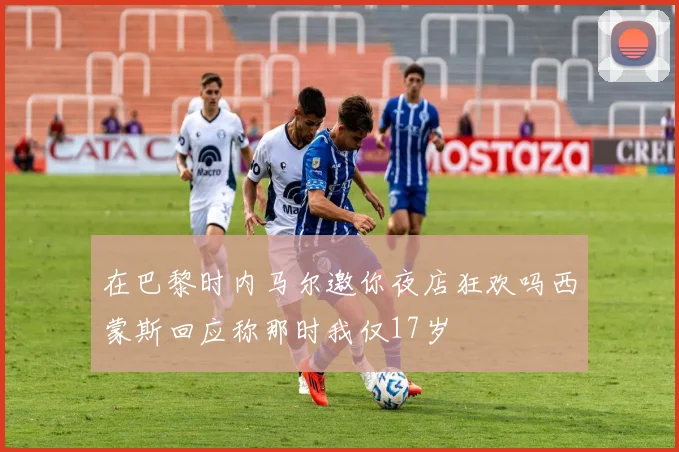 在巴黎时内马尔邀你夜店狂欢吗西蒙斯回应称那时我仅17岁