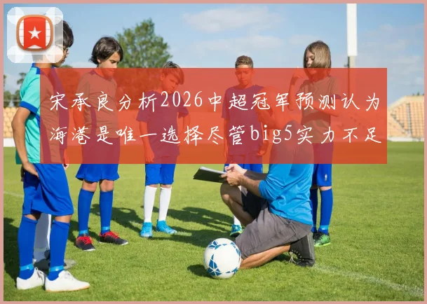 宋承良分析2026中超冠军预测认为海港是唯一选择尽管big5实力不足