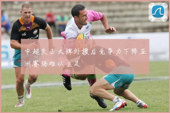 中超失去大牌外援后竞争力下降亚洲赛场难以立足