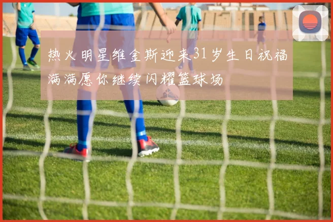 热火明星维金斯迎来31岁生日祝福满满愿你继续闪耀篮球场