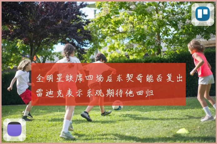 全明星缺席四场后东契奇能否复出雷迪克表示乐观期待他回归