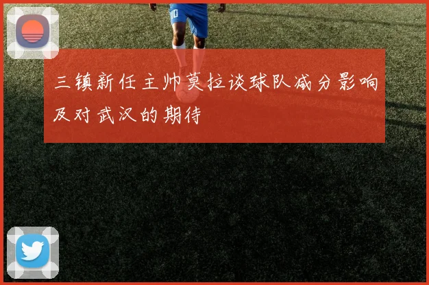 三镇新任主帅莫拉谈球队减分影响及对武汉的期待