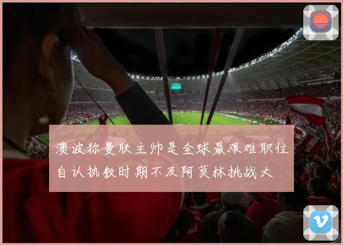 澳波称曼联主帅是全球最艰难职位自认执教时期不及阿莫林挑战大