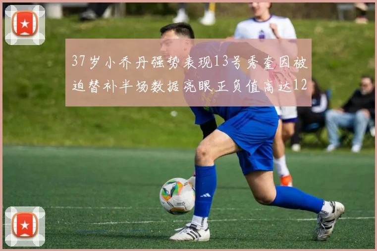 37岁小乔丹强势表现13号秀奎因被迫替补半场数据亮眼正负值高达12