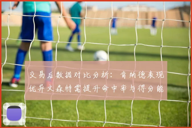 交易后数据对比分析：肯纳德表现优异文森特需提升命中率与得分能力