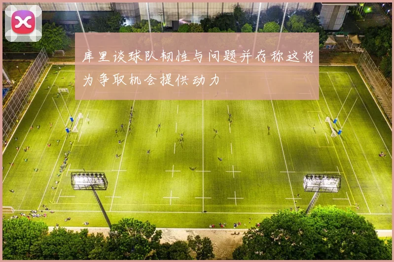 库里谈球队韧性与问题并存称这将为争取机会提供动力