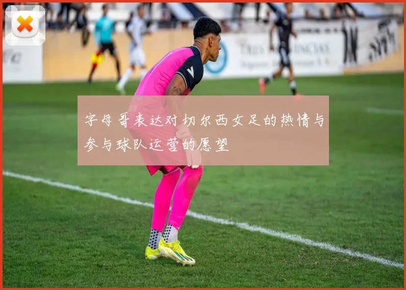 字母哥表达对切尔西女足的热情与参与球队运营的愿望